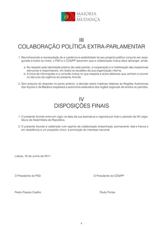 MAIORIA
                                                 para a


                                                MUDANÇA




                    III
  COLABORAÇÃO POLÍTICA EXTRA-PARLAMENTAR
  1. Reconhecendo a necessidade de a coerência e estabilidade do seu projecto político conjunto ser asse-
     gurada a todos os níveis, o PSD e o CDS/PP assumem que a colaboração mútua deve abranger, ainda:

      a. No respeito pela identidade própria de cada partido, a cooperação e a mobilização das respectivas
         estruturas e responsáveis, em todos os escalões da sua organização interna;
      b. A troca de informações e a consulta mútua no que respeita a actos eleitorais que venham a ocorrer
         no decurso da vigência do presente Acordo.

  2. Sem prejuízo do disposto no ponto anterior, a decisão sobre matérias relativas às Regiões Autónomas
     dos Açores e da Madeira respeitará a autonomia estatutária dos órgãos regionais de ambos os partidos.



                                      IV
                              DISPOSIÇÕES FINAIS
  1. O presente Acordo entra em vigor na data da sua assinatura e vigorará por todo o período da XII Legis-
     latura da Assembleia da República.

  2. O presente Acordo é celebrado num espírito de colaboração empenhada, permanente, leal e franca e
     em obediência a um propósito único: a promoção do interesse nacional.




Lisboa, 16 de Junho de 2011




O Presidente do PSD                                           O Presidente do CDS/PP




Pedro Passos Coelho                                                Paulo Portas




                                                      6
 