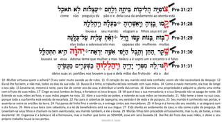 lke(ato al{å tWlªc.[;÷ ~x,l,îw> Ht'_yBe tAkåylih] hY"piAcâ Pro 31:27
Hl'(l.h;(y>w:) Hl'ª[.B;÷ h'Wr+V.a;y>w:) h'yn<b'â Wmq"å Pro 31:28
hn"L")Ku-l[; tyliî[' T.a;ªw>÷ lyIx"+ Wf['ä tAnB'â tABår; Pro 31:29
lL'(h;t.ti ayhiä hw"©hy>÷-ta;r>yI hV'îai ypiYO=h; lb,h,äw> !xeh;â rq,v,ä Pro 31:30
h'yf,([]m; ~yrIå['V.b; h'Wlßl.h;ywI) h'yd,_y" yrIåP.mi Hl'â-WnT. Pro 31:31
come não preguiça da pão o e dela casa da andamento ao atenta está
obras suas as portões nos louvem a que e dela mãos das fruto do ela a dai
MAURO R. SILVA
elas todas a sobressai ela mas capazes são mulheres muitas
louvará se essa Adonai teme que mulher a mas beleza a é sopro um e encanto o é falso
louva a seu marido elogiam a filhos seus em pé
10 Mulher virtuosa quem a achará? O seu valor muito excede ao de rubis. 11 O coração do seu marido está nela confiado; assim ele não necessitará de despojo. 12
Ela só lhe faz bem, e não mal, todos os dias da sua vida. 13 Busca lã e linho, e trabalha de boa vontade com suas mãos. 14 Como o navio mercante, ela traz de longe
o seu pão. 15 Levanta-se, mesmo à noite, para dar de comer aos da casa, e distribuir a tarefa das servas. 16 Examina uma propriedade e adquire-a; planta uma vinha
com o fruto de suas mãos. 17 Cinge os seus lombos de força, e fortalece os seus braços. 18 Vê que é boa a sua mercadoria; e a sua lâmpada não se apaga de noite. 19
Estende as suas mãos ao fuso, e suas mãos pegam na roca. 20 Abre a sua mão ao pobre, e estende as suas mãos ao necessitado. 21 Não teme a neve na sua casa,
porque toda a sua família está vestida de escarlata. 22 Faz para si cobertas de tapeçaria; seu vestido é de seda e de púrpura. 23 Seu marido é conhecido nas portas, e
assenta-se entre os anciãos da terra. 24 Faz panos de linho fino e vende-os, e entrega cintos aos mercadores. 25 A força e a honra são seu vestido, e se alegrará com
o dia futuro. 26 Abre a sua boca com sabedoria, e a lei da beneficência está na sua língua. 27 Está atenta ao andamento da casa, e não come o pão da preguiça. 28
Levantam-se seus filhos e chamam-na bem-aventurada; seu marido também, e ele a louva. 29 Muitas filhas têm procedido virtuosamente, mas tu és, de todas, a mais
excelente! 30 Enganosa é a beleza e vã a formosura, mas a mulher que teme ao SENHOR, essa sim será louvada.31 Dai-lhe do fruto das suas mãos, e deixe o seu
próprio trabalho louvá-la nas portas.
 