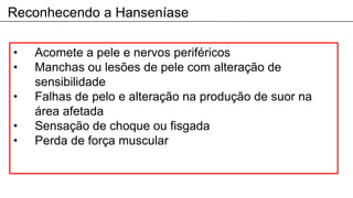 Reconhecendo a Hanseníase
• Acomete a pele e nervos periféricos
• Manchas ou lesões de pele com alteração de
sensibilidade
• Falhas de pelo e alteração na produção de suor na
área afetada
• Sensação de choque ou fisgada
• Perda de força muscular
 