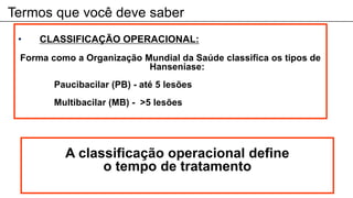 Termos que você deve saber
A classificação operacional define
o tempo de tratamento
• CLASSIFICAÇÃO OPERACIONAL:
Forma como a Organização Mundial da Saúde classifica os tipos de
Hanseníase:
Paucibacilar (PB) - até 5 lesões
Multibacilar (MB) - >5 lesões
 