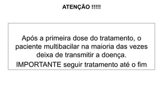 Após a primeira dose do tratamento, o
paciente multibacilar na maioria das vezes
deixa de transmitir a doença.
IMPORTANTE seguir tratamento até o fim
ATENÇÃO !!!!!
 