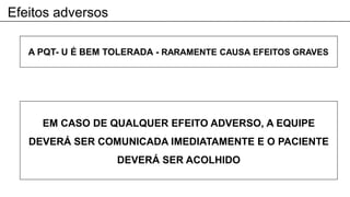 Efeitos adversos
A PQT- U É BEM TOLERADA - RARAMENTE CAUSA EFEITOS GRAVES
EM CASO DE QUALQUER EFEITO ADVERSO, A EQUIPE
DEVERÁ SER COMUNICADA IMEDIATAMENTE E O PACIENTE
DEVERÁ SER ACOLHIDO
 