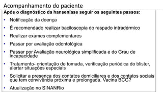 Acompanhamento do paciente
Após o diagnóstico da hanseníase seguir os seguintes passos:
• Notificação da doença
• É recomendado realizar baciloscopia do raspado intradérmico
• Realizar exames complementares
• Passar por avaliação odontológica
• Passar por Avaliação neurológica simplificada e do Grau de
incapacidade
• Tratamento- orientação de tomada, verificação periódica do blister,
alertar situações especiais
• Solicitar a presença dos contatos domiciliares e dos contatos sociais
que tem convivência próxima e prolongada. Vacina BCG?
• Atualização no SINANRio
 