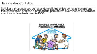 Exame dos Contatos
Solicitar a presença dos contatos domiciliares e dos contatos sociais que
tem convivência próxima e prolongada para serem examinados e avaliados
quanto a indicação de vacina BCG.
 