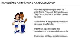 -Indicador epidemiológico em < 15
anos: Ficha-Protocolo de Investigação
Diagnóstica de Casos em Menores de
15 anos
-Acolhimento X estigma/discriminação
na escola e na família.
-Incentivar a participação dos
cuidadores no processo de tratamento.
-Exame dos contatos intradomiciliares.
HANSENÍASE NA INFÂNCIA E NA ADOLESCÊNCIA
 