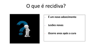 O que é recidiva?
• É um novo adoecimento
• Lesões novas
• Ocorre anos após a cura
 