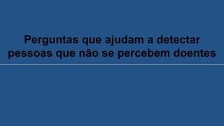 Perguntas que ajudam a detectar
pessoas que não se percebem doentes
 