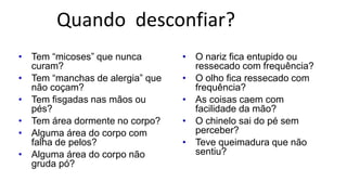 Quando desconfiar?
• Tem “micoses” que nunca
curam?
• Tem “manchas de alergia” que
não coçam?
• Tem fisgadas nas mãos ou
pés?
• Tem área dormente no corpo?
• Alguma área do corpo com
falha de pelos?
• Alguma área do corpo não
gruda pó?
• O nariz fica entupido ou
ressecado com frequência?
• O olho fica ressecado com
frequência?
• As coisas caem com
facilidade da mão?
• O chinelo sai do pé sem
perceber?
• Teve queimadura que não
sentiu?
 