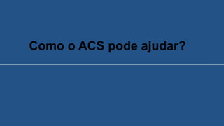Como o ACS pode ajudar?
 