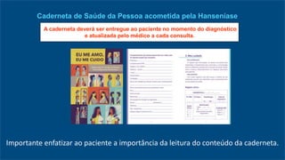 Importante enfatizar ao paciente a importância da leitura do conteúdo da caderneta.
Caderneta de Saúde da Pessoa acometida pela Hanseníase
A caderneta deverá ser entregue ao paciente no momento do diagnóstico
e atualizada pelo médico a cada consulta.
 