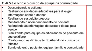 O ACS é o olho e o ouvido da equipe na comunidade
• Descontruindo o estigma
• Realizando atividades educativas para divulgar
informações sobre a doença
• Realizando suspeição precoce
• Monitorando o acompanhamento do paciente
• Reforçando as orientações de cuidado dadas pela
equipe
• Sinalizando para equipe as dificuldades do paciente em
seu cotidiano
• Colaborando na diminuição do Abandono - busca de
faltosos
• Sendo elo entre paciente, equipe, família e comunidade
 