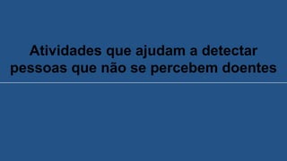 Atividades que ajudam a detectar
pessoas que não se percebem doentes
 