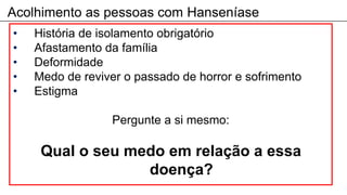 Acolhimento as pessoas com Hanseníase
• História de isolamento obrigatório
• Afastamento da família
• Deformidade
• Medo de reviver o passado de horror e sofrimento
• Estigma
Pergunte a si mesmo:
Qual o seu medo em relação a essa
doença?
 