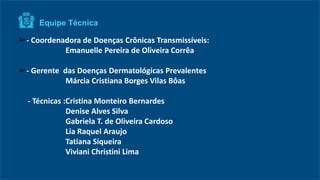 ➢- Coordenadora de Doenças Crônicas Transmissíveis:
Emanuelle Pereira de Oliveira Corrêa
➢- Gerente das Doenças Dermatológicas Prevalentes
Márcia Cristiana Borges Vilas Bôas
- Técnicas :Cristina Monteiro Bernardes
Denise Alves Silva
Gabriela T. de Oliveira Cardoso
Lia Raquel Araujo
Tatiana Siqueira
Viviani Christini Lima
Equipe Técnica
 