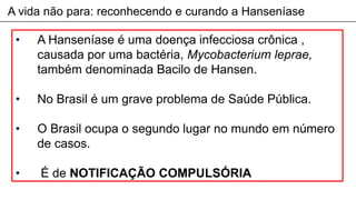 A vida não para: reconhecendo e curando a Hanseníase
• A Hanseníase é uma doença infecciosa crônica ,
causada por uma bactéria, Mycobacterium leprae,
também denominada Bacilo de Hansen.
• No Brasil é um grave problema de Saúde Pública.
• O Brasil ocupa o segundo lugar no mundo em número
de casos.
• É de NOTIFICAÇÃO COMPULSÓRIA
 