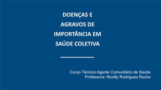 DOENÇAS E
AGRAVOS DE
IMPORTÂNCIA EM
SAÚDE COLETIVA
Curso Técnico Agente Comunitário de Saúde
Professora: Nicolly Rodrigues Rocha
 