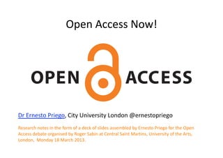 Open Access Now! 




Dr Ernesto Priego, City University London @ernestopriego 
Research notes in the form of a deck of slides assembled by Ernesto Priego for the Open 
Access debate organised by Roger Sabin at Central Saint Martins, University of the Arts, 
London,  Monday 18 March 2013.  
 