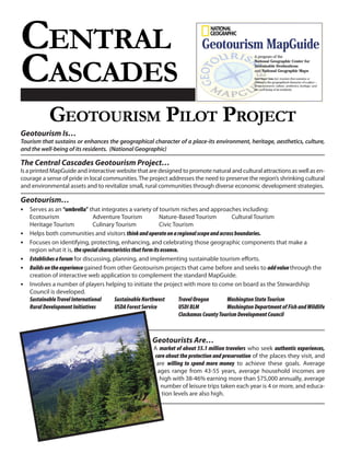 CENTRAL
CASCADES
            GEOTOURISM PILOT PROJECT
Geotourism Is…
Tourism that sustains or enhances the geographical character of a place-its environment, heritage, aesthetics, culture,
and the well-being of its residents. (National Geographic)

The Central Cascades Geotourism Project…
Is a printed MapGuide and interactive website that are designed to promote natural and cultural attractions as well as en-
courage a sense of pride in local communities. The project addresses the need to preserve the region’s shrinking cultural
and environmental assets and to revitalize small, rural communities through diverse economic development strategies.

Geotourism…
• Serves as an “umbrella” that integrates a variety of tourism niches and approaches including:
    Ecotourism                  Adventure Tourism               Nature-Based Tourism             Cultural Tourism
    Heritage Tourism            Culinary Tourism                Civic Tourism
•   Helps both communities and visitors think and operate on a regional scope and across boundaries.
•   Focuses on identifying, protecting, enhancing, and celebrating those geographic components that make a
    region what it is, the special characteristics that form its essence.
•   Establishes a forum for discussing, planning, and implementing sustainable tourism efforts.
•   Builds on the experience gained from other Geotourism projects that came before and seeks to add value through the
    creation of interactive web application to complement the standard MapGuide.
•   Involves a number of players helping to initiate the project with more to come on board as the Stewardship
    Council is developed.
    Sustainable Travel International      Sustainable Northwest           Travel Oregon       Washington State Tourism
    Rural Development Initiatives         USDA Forest Service             USDI BLM            Washington Department of Fish and Wildlife
                                                                          Clackamas County Tourism Development Council



                                                          Geotourists Are…
                                                           A market of about 55.1 million travelers who seek authentic experiences,
                                                           care about the protection and preservation of the places they visit, and
                                                            are willing to spend more money to achieve these goals. Average
                                                            ages range from 43-55 years, average household incomes are
                                                             high with 38-46% earning more than $75,000 annually, average
                                                             number of leisure trips taken each year is 4 or more, and educa-
                                                              tion levels are also high.
 