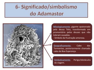 Mitologicamente: gigante apaixonado
pela deusa Tétis, transformado em
promontório pelos deuses que não
toleram ousadias.
- Símbolo da frustração amorosa.
Geograficamente:
Cabo
das
Tormentas, posteriormente chamado
cabo da Boa Esperança.
Simbolicamente:
da viagem.

Perigo/obstáculos

 