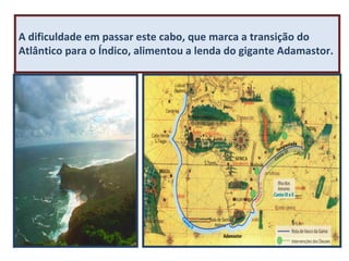 A dificuldade em passar este cabo, que marca a transição do
Atlântico para o Índico, alimentou a lenda do gigante Adamastor.

Cabo da Boa Esperança

 