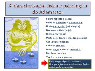 • Figura robusta e válida;
• Estatura disforme e grandíssima;
• Rosto carregado; (psicológica)
• Barba esquálida (suja);
• Olhos encovados;
• Postura medonha e má; (psicológica)
• Cor terrena e pálida;
• Cabelos crespos;
• Boca negra e dentes amarelos;
• Membros grandes;
• Voz horrenda e grossa.

Feita do geral para o particular
Comparação com o colosso de Rodes
Adjetivação expressiva

 