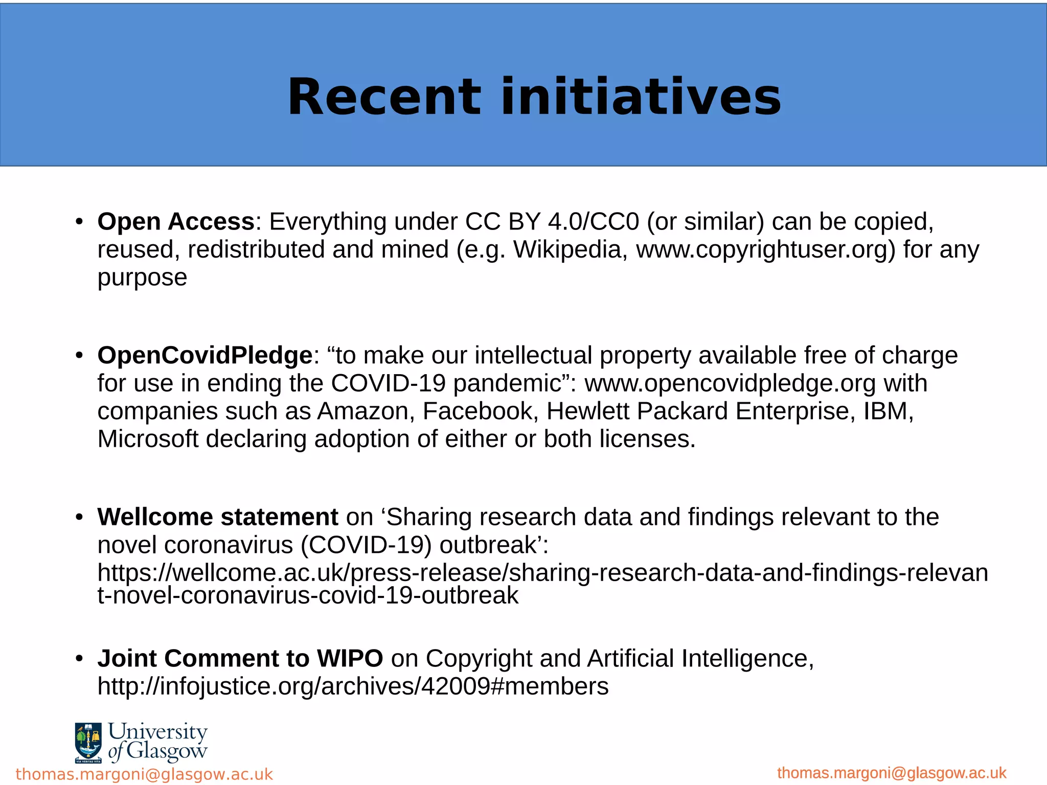 Example: OpenMinTeD
● Open Access: Everything under CC BY 4.0/CC0 (or similar) can be copied,
reused, redistributed and mined (e.g. Wikipedia, www.copyrightuser.org) for any
purpose
● OpenCovidPledge: “to make our intellectual property available free of charge
for use in ending the COVID-19 pandemic”: www.opencovidpledge.org with
companies such as Amazon, Facebook, Hewlett Packard Enterprise, IBM,
Microsoft declaring adoption of either or both licenses.
● Wellcome statement on ‘Sharing research data and findings relevant to the
novel coronavirus (COVID-19) outbreak’:
https://wellcome.ac.uk/press-release/sharing-research-data-and-findings-relevan
t-novel-coronavirus-covid-19-outbreak
● Joint Comment to WIPO on Copyright and Artificial Intelligence,
http://infojustice.org/archives/42009#members
thomas.margoni@glasgow.ac.uk
Recent initiatives
thomas.margoni@glasgow.ac.ukthomas.margoni@glasgow.ac.uk
 