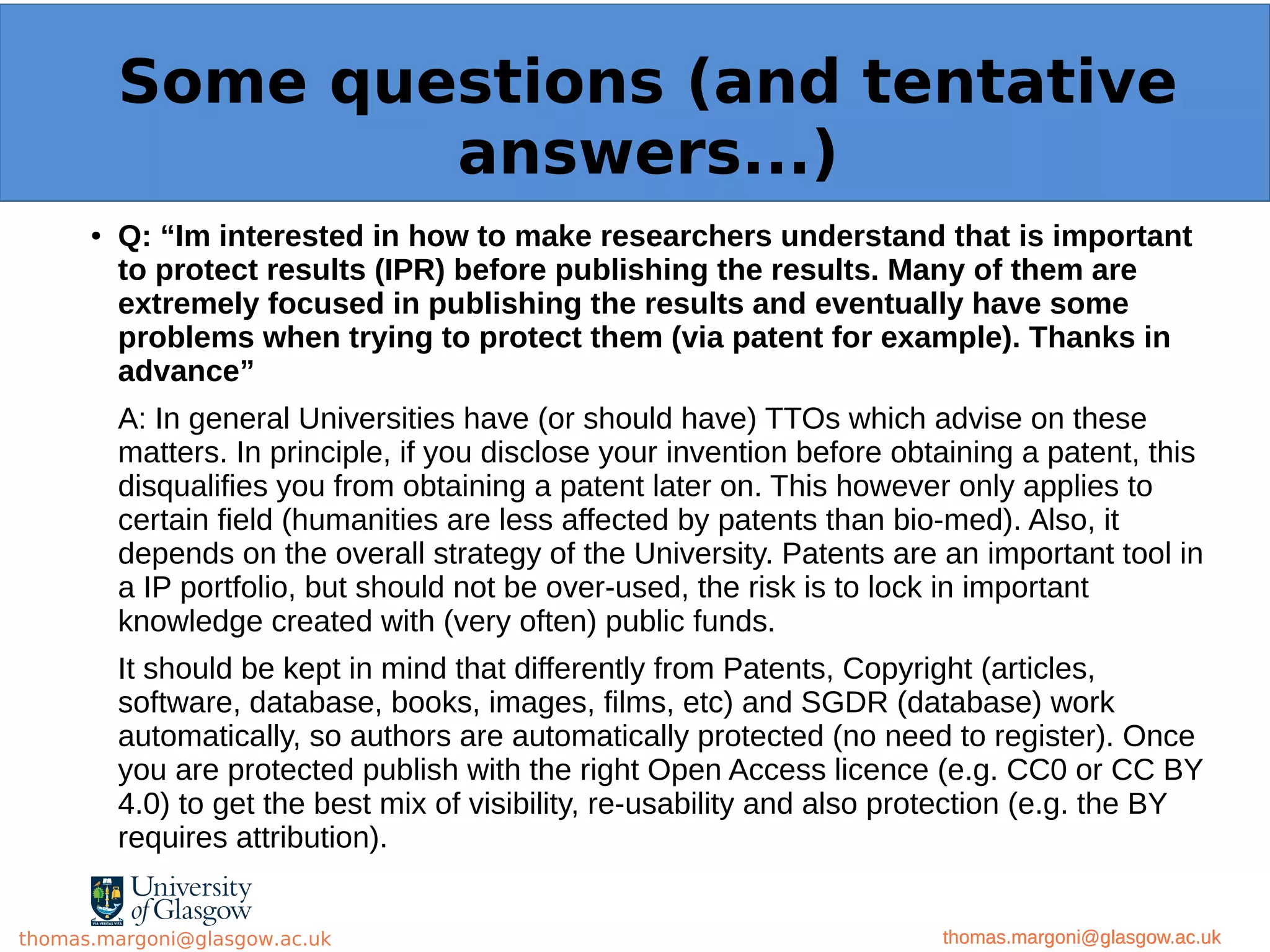 Example: OpenMinTeD
● Q: “Im interested in how to make researchers understand that is important
to protect results (IPR) before publishing the results. Many of them are
extremely focused in publishing the results and eventually have some
problems when trying to protect them (via patent for example). Thanks in
advance”
A: In general Universities have (or should have) TTOs which advise on these
matters. In principle, if you disclose your invention before obtaining a patent, this
disqualifies you from obtaining a patent later on. This however only applies to
certain field (humanities are less affected by patents than bio-med). Also, it
depends on the overall strategy of the University. Patents are an important tool in
a IP portfolio, but should not be over-used, the risk is to lock in important
knowledge created with (very often) public funds.
It should be kept in mind that differently from Patents, Copyright (articles,
software, database, books, images, films, etc) and SGDR (database) work
automatically, so authors are automatically protected (no need to register). Once
you are protected publish with the right Open Access licence (e.g. CC0 or CC BY
4.0) to get the best mix of visibility, re-usability and also protection (e.g. the BY
requires attribution).
thomas.margoni@glasgow.ac.uk
Some questions (and tentative
answers...)
thomas.margoni@glasgow.ac.ukthomas.margoni@glasgow.ac.uk
 