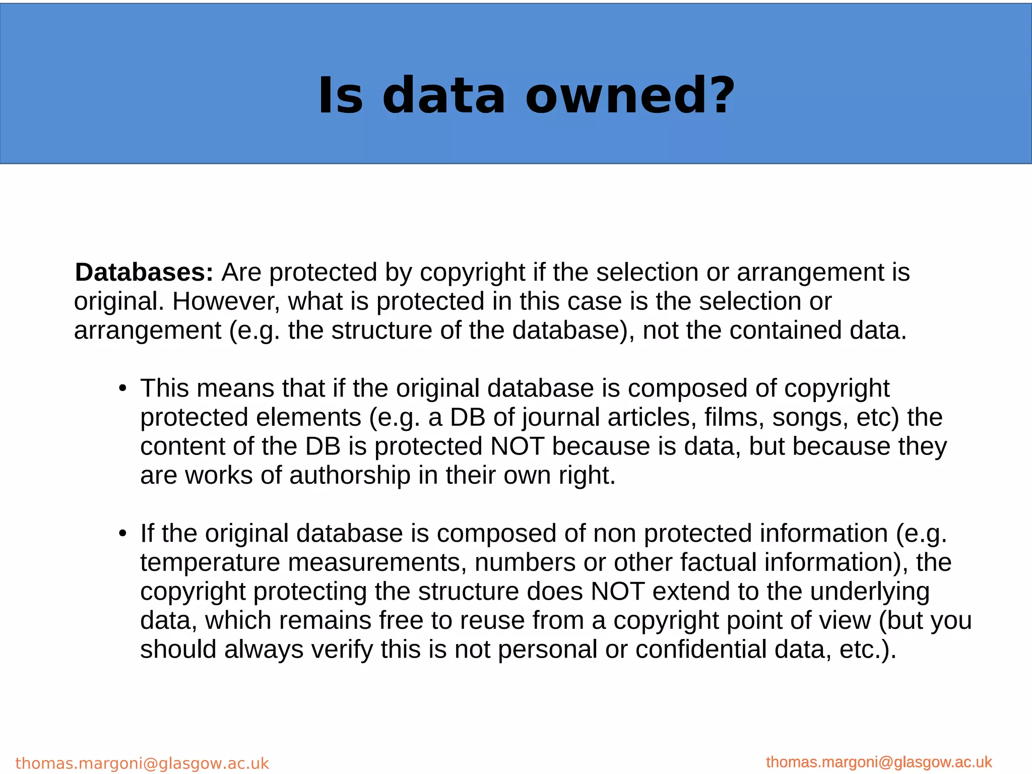 Example: OpenMinTeD
Databases: Are protected by copyright if the selection or arrangement is
original. However, what is protected in this case is the selection or
arrangement (e.g. the structure of the database), not the contained data.
● This means that if the original database is composed of copyright
protected elements (e.g. a DB of journal articles, films, songs, etc) the
content of the DB is protected NOT because is data, but because they
are works of authorship in their own right.
● If the original database is composed of non protected information (e.g.
temperature measurements, numbers or other factual information), the
copyright protecting the structure does NOT extend to the underlying
data, which remains free to reuse from a copyright point of view (but you
should always verify this is not personal or confidential data, etc.).
thomas.margoni@glasgow.ac.uk
Is data owned?
thomas.margoni@glasgow.ac.ukthomas.margoni@glasgow.ac.uk
 