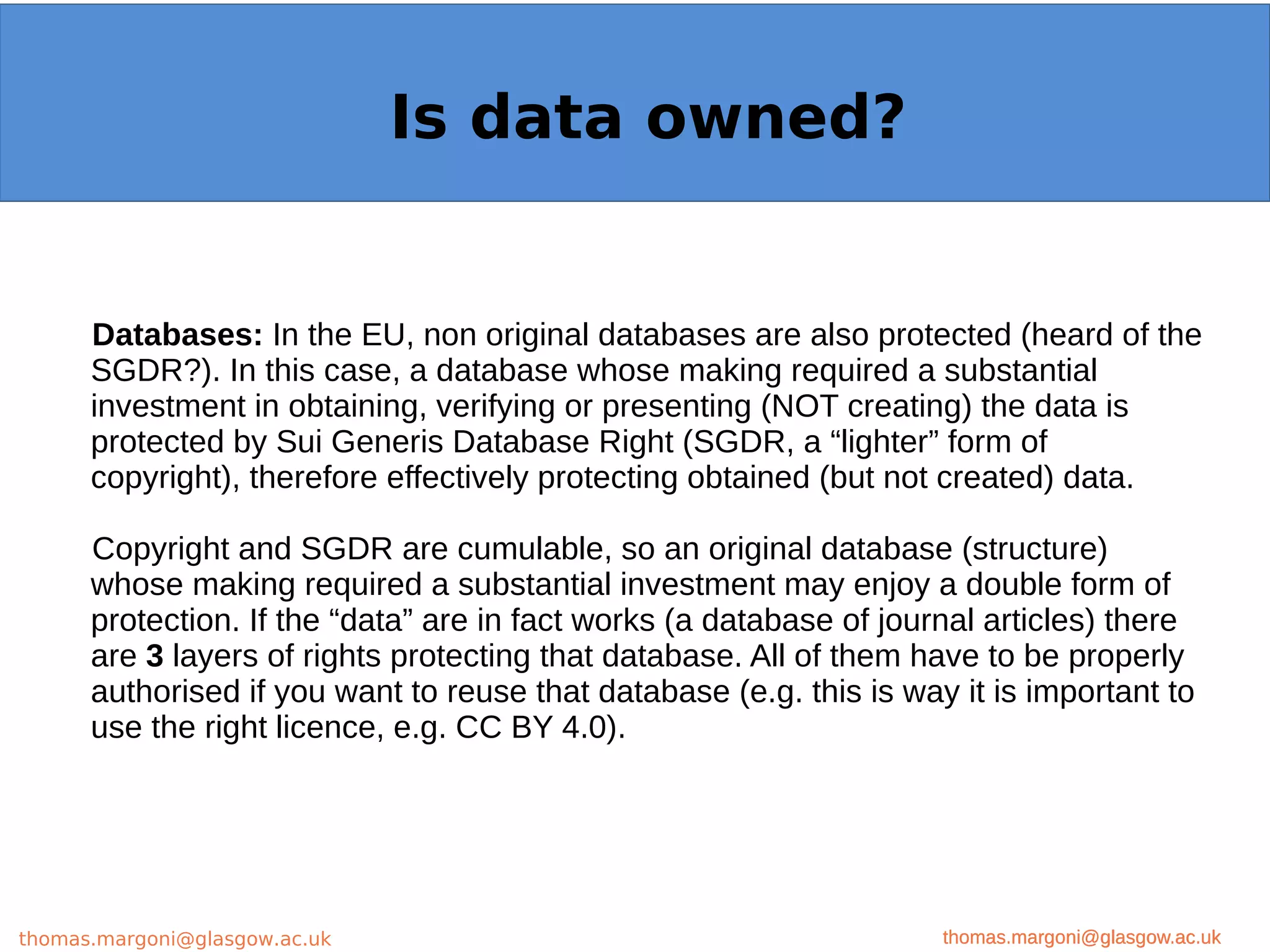 Example: OpenMinTeD
Databases: In the EU, non original databases are also protected (heard of the
SGDR?). In this case, a database whose making required a substantial
investment in obtaining, verifying or presenting (NOT creating) the data is
protected by Sui Generis Database Right (SGDR, a “lighter” form of
copyright), therefore effectively protecting obtained (but not created) data.
Copyright and SGDR are cumulable, so an original database (structure)
whose making required a substantial investment may enjoy a double form of
protection. If the “data” are in fact works (a database of journal articles) there
are 3 layers of rights protecting that database. All of them have to be properly
authorised if you want to reuse that database (e.g. this is way it is important to
use the right licence, e.g. CC BY 4.0).
thomas.margoni@glasgow.ac.uk
Is data owned?
thomas.margoni@glasgow.ac.ukthomas.margoni@glasgow.ac.uk
 