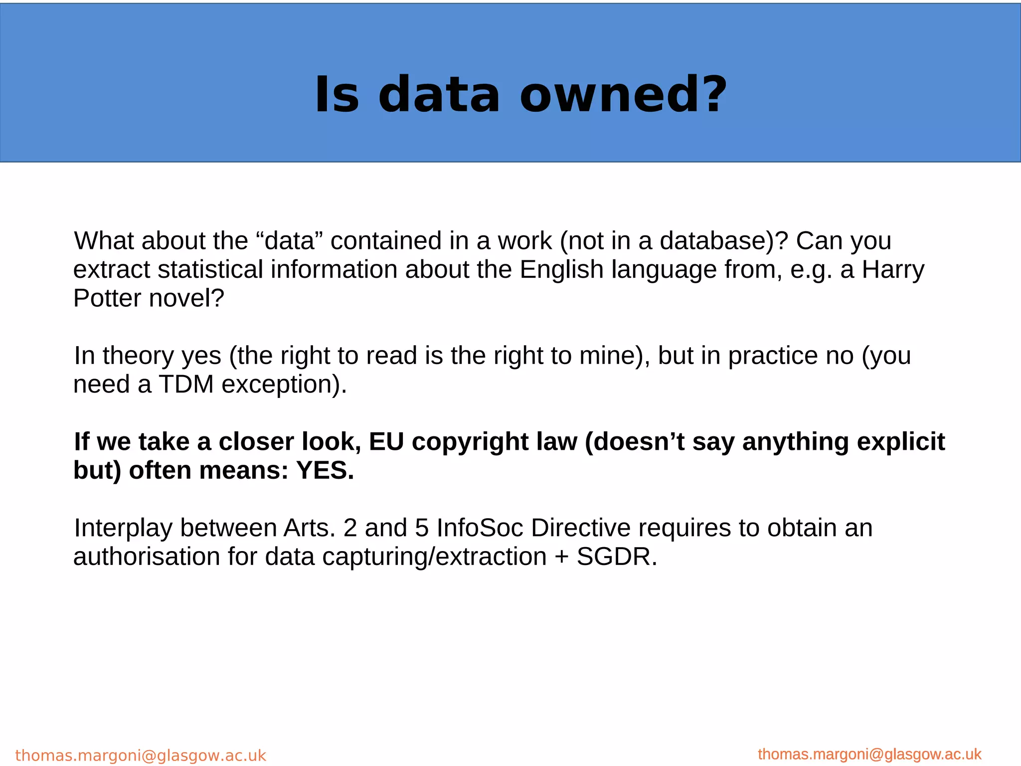 Example: OpenMinTeD
What about the “data” contained in a work (not in a database)? Can you
extract statistical information about the English language from, e.g. a Harry
Potter novel?
In theory yes (the right to read is the right to mine), but in practice no (you
need a TDM exception).
If we take a closer look, EU copyright law (doesn’t say anything explicit
but) often means: YES.
Interplay between Arts. 2 and 5 InfoSoc Directive requires to obtain an
authorisation for data capturing/extraction + SGDR.
thomas.margoni@glasgow.ac.uk
Is data owned?
thomas.margoni@glasgow.ac.ukthomas.margoni@glasgow.ac.uk
 