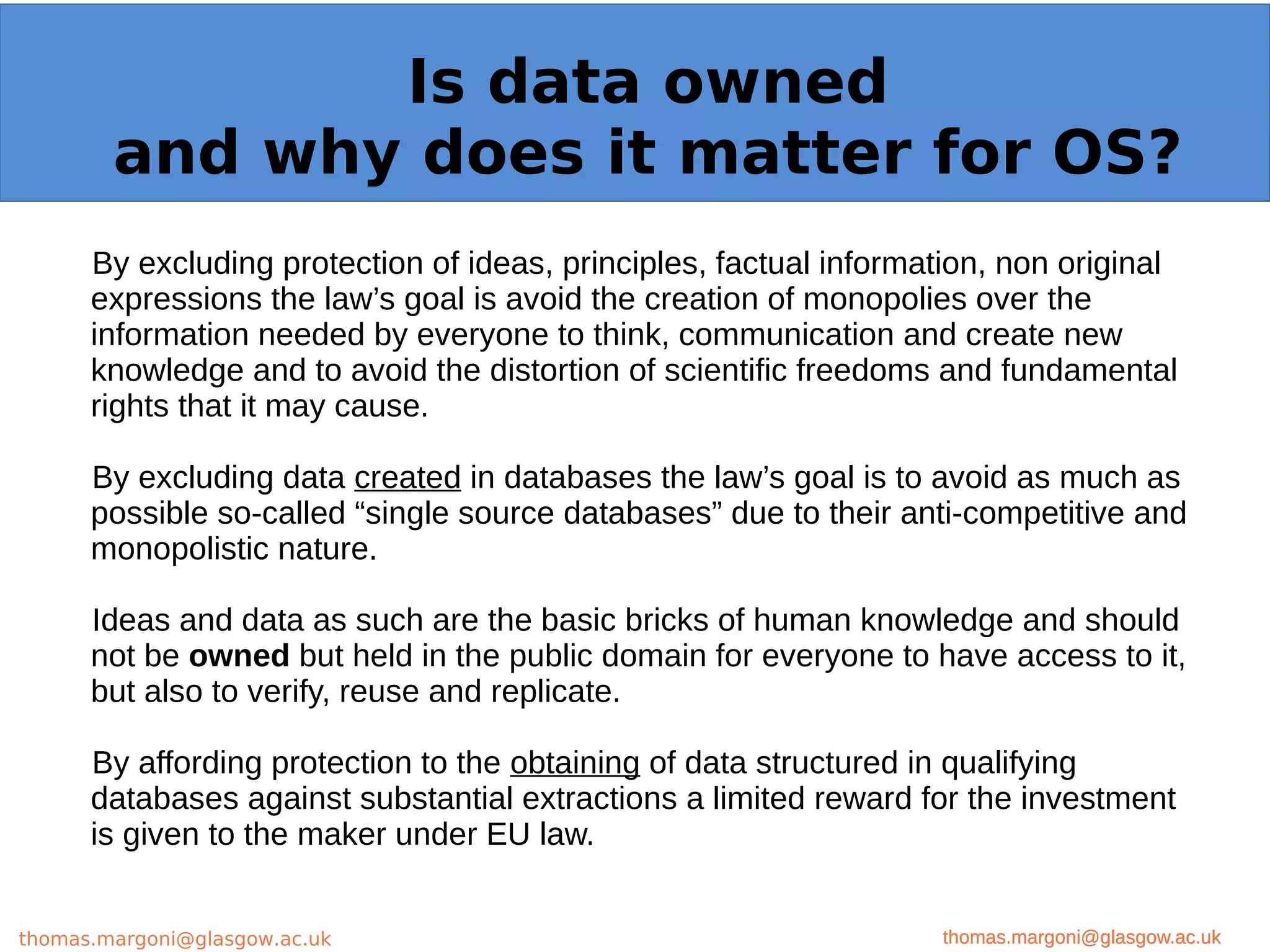 Example: OpenMinTeD
By excluding protection of ideas, principles, factual information, non original
expressions the law’s goal is avoid the creation of monopolies over the
information needed by everyone to think, communication and create new
knowledge and to avoid the distortion of scientific freedoms and fundamental
rights that it may cause.
By excluding data created in databases the law’s goal is to avoid as much as
possible so-called “single source databases” due to their anti-competitive and
monopolistic nature.
Ideas and data as such are the basic bricks of human knowledge and should
not be owned but held in the public domain for everyone to have access to it,
but also to verify, reuse and replicate.
By affording protection to the obtaining of data structured in qualifying
databases against substantial extractions a limited reward for the investment
is given to the maker under EU law.
thomas.margoni@glasgow.ac.uk
Is data owned
and why does it matter for OS?
thomas.margoni@glasgow.ac.ukthomas.margoni@glasgow.ac.uk
 