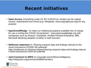 Example: OpenMinTeD
● Open Access: Everything under CC BY 4.0/CC0 (or similar) can be copied,
reused, redistributed and mined (e.g. Wikipedia, www.copyrightuser.org) for any
purpose
● OpenCovidPledge: “to make our intellectual property available free of charge
for use in ending the COVID-19 pandemic”: www.opencovidpledge.org with
companies such as Amazon, Facebook, Hewlett Packard Enterprise, IBM,
Microsoft declaring adoption of either or both licenses.
● Wellcome statement on ‘Sharing research data and findings relevant to the
novel coronavirus (COVID-19) outbreak’:
https://wellcome.ac.uk/press-release/sharing-research-data-and-findings-relevan
t-novel-coronavirus-covid-19-outbreak
● Joint Comment to WIPO on Copyright and Artificial Intelligence,
http://infojustice.org/archives/42009#members
thomas.margoni@glasgow.ac.uk
Recent initiatives
thomas.margoni@glasgow.ac.ukthomas.margoni@glasgow.ac.uk
 