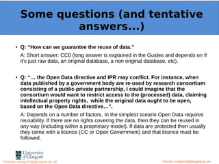 Example: OpenMinTeD
● Q: “How can we guarantee the reuse of data.”
A: Short answer: CC0 (long answer is explained in the Guides and depends on if
it’s just raw data, an original database, a non original database, etc).
● Q: “… the Open Data directive and IPR may conflict. For instance, when
data published by a government body are re-used by research consortium
consisting of a public-private partnership, I could imagine that the
consortium would want to restrict access to the (processed) data, claiming
intellectual property rights, while the original data ought to be open,
based on the Open Data directive…”.
A: Depends on a number of factors. In the simplest sceario Open Data requires
reusability. If there are no rights covering the data, then they can be reused in
any way (including within a proprietary model). If data are protected then usually
they come with a licence (CC or Open Government) and that licence must be
followed.
thomas.margoni@glasgow.ac.uk
Some questions (and tentative
answers...)
thomas.margoni@glasgow.ac.ukthomas.margoni@glasgow.ac.uk
 