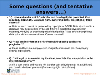 Example: OpenMinTeD
● “Q: How and under which 'umbrella' can data legally be protected, if so
required? Copyright, Database right, ownership right, protection of trade
secrets?”
A: Data as such cannot be protected by copyright or SGDR. Data structured in a
database may be protected by SGDR if there is substantial investment in
obtaining, verifying or presenting (not creating) data. Trade secret may protect
data but under certain conditions. Contracts as well.
● Q: “How can information be retrieved without being considered
plagiarism?”
A: Ideas and facts are not protected. Original expressions are. Do not copy
original expressions.
● Q: “İs it legal to summarise my thesis as an article that may publish in the
international journal?”
A: If it’s your thesis and you did not transfer your copyright (e.g. to a publisher)
you can do whatever you want (from a copyright point of view).
thomas.margoni@glasgow.ac.uk
Some questions (and tentative
answers...)
thomas.margoni@glasgow.ac.ukthomas.margoni@glasgow.ac.uk
 
