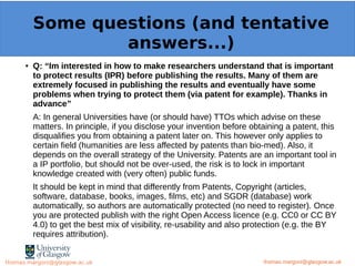 Example: OpenMinTeD
● Q: “Im interested in how to make researchers understand that is important
to protect results (IPR) before publishing the results. Many of them are
extremely focused in publishing the results and eventually have some
problems when trying to protect them (via patent for example). Thanks in
advance”
A: In general Universities have (or should have) TTOs which advise on these
matters. In principle, if you disclose your invention before obtaining a patent, this
disqualifies you from obtaining a patent later on. This however only applies to
certain field (humanities are less affected by patents than bio-med). Also, it
depends on the overall strategy of the University. Patents are an important tool in
a IP portfolio, but should not be over-used, the risk is to lock in important
knowledge created with (very often) public funds.
It should be kept in mind that differently from Patents, Copyright (articles,
software, database, books, images, films, etc) and SGDR (database) work
automatically, so authors are automatically protected (no need to register). Once
you are protected publish with the right Open Access licence (e.g. CC0 or CC BY
4.0) to get the best mix of visibility, re-usability and also protection (e.g. the BY
requires attribution).
thomas.margoni@glasgow.ac.uk
Some questions (and tentative
answers...)
thomas.margoni@glasgow.ac.ukthomas.margoni@glasgow.ac.uk
 