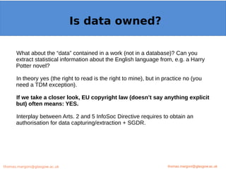 Example: OpenMinTeD
What about the “data” contained in a work (not in a database)? Can you
extract statistical information about the English language from, e.g. a Harry
Potter novel?
In theory yes (the right to read is the right to mine), but in practice no (you
need a TDM exception).
If we take a closer look, EU copyright law (doesn’t say anything explicit
but) often means: YES.
Interplay between Arts. 2 and 5 InfoSoc Directive requires to obtain an
authorisation for data capturing/extraction + SGDR.
thomas.margoni@glasgow.ac.uk
Is data owned?
thomas.margoni@glasgow.ac.ukthomas.margoni@glasgow.ac.uk
 
