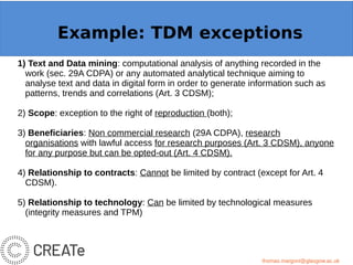 Example: OpenMinTeD
1) Text and Data mining: computational analysis of anything recorded in the
work (sec. 29A CDPA) or any automated analytical technique aiming to
analyse text and data in digital form in order to generate information such as
patterns, trends and correlations (Art. 3 CDSM);
2) Scope: exception to the right of reproduction (both);
3) Beneficiaries: Non commercial research (29A CDPA), research
organisations with lawful access for research purposes (Art. 3 CDSM), anyone
for any purpose but can be opted-out (Art. 4 CDSM).
4) Relationship to contracts: Cannot be limited by contract (except for Art. 4
CDSM).
5) Relationship to technology: Can be limited by technological measures
(integrity measures and TPM)
thomas.margoni@glasgow.ac.uk
Example: TDM exceptions
thomas.margoni@glasgow.ac.uk
 