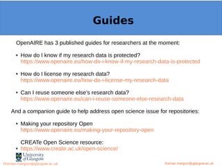 Example: OpenMinTeD
OpenAIRE has 3 published guides for researchers at the moment:
● How do I know if my research data is protected?
https://www.openaire.eu/how-do-i-know-if-my-research-data-is-protected
● How do I license my research data?
https://www.openaire.eu/how-do-i-license-my-research-data
● Can I reuse someone else’s research data?
https://www.openaire.eu/can-i-reuse-someone-else-research-data
And a companion guide to help address open science issue for repositories:
● Making your repository Open
https://www.openaire.eu/making-your-repository-open
CREATe Open Science resource:
● https://www.create.ac.uk/open-science/
thomas.margoni@glasgow.ac.uk
Guides
thomas.margoni@glasgow.ac.ukthomas.margoni@glasgow.ac.uk
 