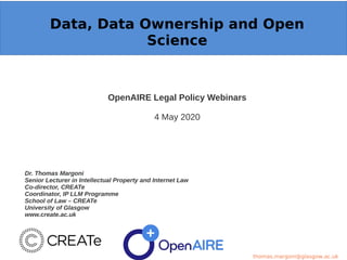 Data, Data Ownership and Open
Science
OpenAIRE Legal Policy Webinars
4 May 2020
Dr. Thomas Margoni
Senior Lecturer in Intellectual Property and Internet Law
Co-director, CREATe
Coordinator, IP LLM Programme
School of Law – CREATe
University of Glasgow
www.create.ac.uk
thomas.margoni@glasgow.ac.uk
 