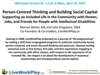 Afternoon Session 6C  2:15-3:30pm, April 10, 2014
Person-Centred Thinking and Building Social Capital
Supporting an Included Life in the Community with Homes,
Jobs, and Friends for People with Intellectual Disabilities
Keenan Wellar, MA and Julie Kingstone, MEd
Co-Founders & Co-Leaders, LiveWorkPlay.ca
Starting in 2008, LiveWorkPlay embarked on a journey of “de-programming”
by making a shift from congregated programs to authentic community-based,
person-centered, and assets-focused thinking and processes. Beyond exciting
outcomes such as first homes, first jobs, and first experiences engaging in
the community with other citizens, with respect to the experience of an
included life, the impact is all about the development of reciprocal
relationships and interdependence (social capital).
 