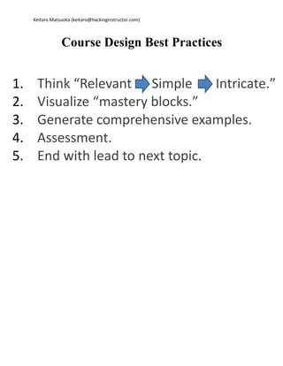 Keitaro Matsuoka (keitaro@hackinginstructor.com) 
Course Design Best Practices 
1. Think “Relevant Simple Intricate.” 
2. Visualize “mastery blocks.” 
3. Generate comprehensive examples. 
4. Assessment. 
5. End with lead to next topic. 
 