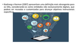 • Koohang e Harman (2007) apresentam uma definição mais abrangente para
os OAs, considerando-os como entidades não exclusivamente digitais, que
podem ser reusadas e customizadas para alcançar objetivos instrucionais
específicos.
 
