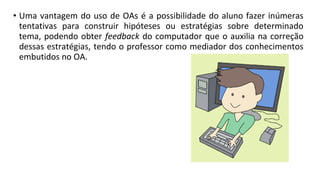 • Uma vantagem do uso de OAs é a possibilidade do aluno fazer inúmeras
tentativas para construir hipóteses ou estratégias sobre determinado
tema, podendo obter feedback do computador que o auxilia na correção
dessas estratégias, tendo o professor como mediador dos conhecimentos
embutidos no OA.
 