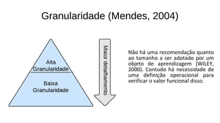 Granularidade (Mendes, 2004)
Não há uma recomendação quanto
ao tamanho a ser adotado por um
objeto de aprendizagem (WILEY,
2000). Contudo há necessidade de
uma definição operacional para
verificar o valor funcional disso.
 
