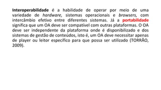 Interoperabilidade é a habilidade de operar por meio de uma
variedade de hardware, sistemas operacionais e browsers, com
intercâmbio efetivo entre diferentes sistemas. Já a portabilidade
significa que um OA deve ser compatível com outras plataformas. O OA
deve ser independente da plataforma onde é disponibilizado e dos
sistemas de gestão de conteúdos, isto é, um OA deve necessitar apenas
de player ou leitor específico para que possa ser utilizado (TORRÃO,
2009).
 