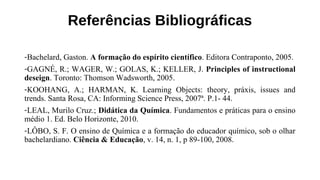 Referências Bibliográficas
-Bachelard, Gaston. A formação do espírito científico. Editora Contraponto, 2005.
-GAGNÉ, R.; WAGER, W.; GOLAS, K.; KELLER, J. Principles of instructional
deseign. Toronto: Thomson Wadsworth, 2005.
-KOOHANG, A.; HARMAN, K. Learning Objects: theory, práxis, issues and
trends. Santa Rosa, CA: Informing Science Press, 2007ª. P.1- 44.
-LEAL, Murilo Cruz.; Didática da Química. Fundamentos e práticas para o ensino
médio 1. Ed. Belo Horizonte, 2010.
-LÔBO, S. F. O ensino de Química e a formação do educador químico, sob o olhar
bachelardiano. Ciência & Educação, v. 14, n. 1, p 89-100, 2008.
 