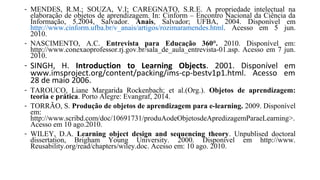 - MENDES, R.M.; SOUZA, V.I; CAREGNATO, S.R.E. A propriedade intelectual na
elaboração de objetos de aprendizagem. In: Cinform – Encontro Nacional da Ciência da
Informação, 5.2004, Salvador. Anais, Salvador; UFBA, 2004. Disponível em
http://www.cinform.ufba.br/v_anais/artigos/rozimaramendes.html. Acesso em 5 jun.
2010.
- NASCIMENTO, A.C. Entrevista para Educação 360°. 2010. Disponível em:
http://www.conexaoprofessor.rj.gov.br/sala_de_aula_entrevista-01.asp. Acesso em 7 jun.
2010.
- SINGH, H. Introduction to Learning Objects. 2001. Disponível em
www.imsproject.org/content/packing/ims-cp-bestv1p1.html. Acesso em
28 de maio 2006.
- TAROUCO, Liane Margarida Rockenbach; et al.(Org.). Objetos de aprendizagem:
teoria e prática. Porto Alegre: Evangraf, 2014.
- TORRÃO, S. Produção de objetos de aprendizagem para e-learning. 2009. Disponível
em:
http://www.scribd.com/doc/10691731/produAodeObjetosdeApredizagemParaeLearning>.
Acesso em 10 ago.2010.
- WILEY, D.A. Learning object design and sequencing theory. Unpublised doctoral
dissertation, Brigham Young University. 2000. Disponível em http://www.
Reusability.org/read/chapters/wiley.doc. Acesso em: 10 ago. 2010.
 