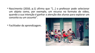 • Nascimento (2010, p.1) afirma que “[...] o professor pode selecionar
um objeto como, por exemplo, um recurso no formato de vídeo,
quando a sua intenção é ganhar a atenção dos alunos para explorar um
conceito ou um assunto”.
• Facilitador da aprendizagem.
 