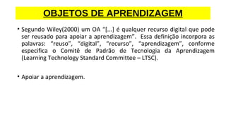 • Segundo Wiley(2000) um OA “[...] é qualquer recurso digital que pode
ser reusado para apoiar a aprendizagem”. Essa definição incorpora as
palavras: “reuso”, “digital”, “recurso”, “aprendizagem”, conforme
especifica o Comitê de Padrão de Tecnologia da Aprendizagem
(Learning Technology Standard Committee – LTSC).
• Apoiar a aprendizagem.
OBJETOS DE APRENDIZAGEM
 