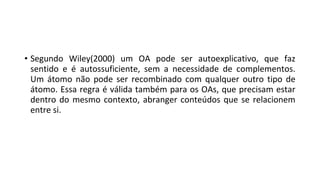 • Segundo Wiley(2000) um OA pode ser autoexplicativo, que faz
sentido e é autossuficiente, sem a necessidade de complementos.
Um átomo não pode ser recombinado com qualquer outro tipo de
átomo. Essa regra é válida também para os OAs, que precisam estar
dentro do mesmo contexto, abranger conteúdos que se relacionem
entre si.
 